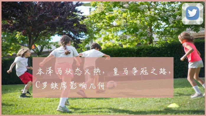 本泽马状态火热，皇马争冠之路，C罗缺席影响几何