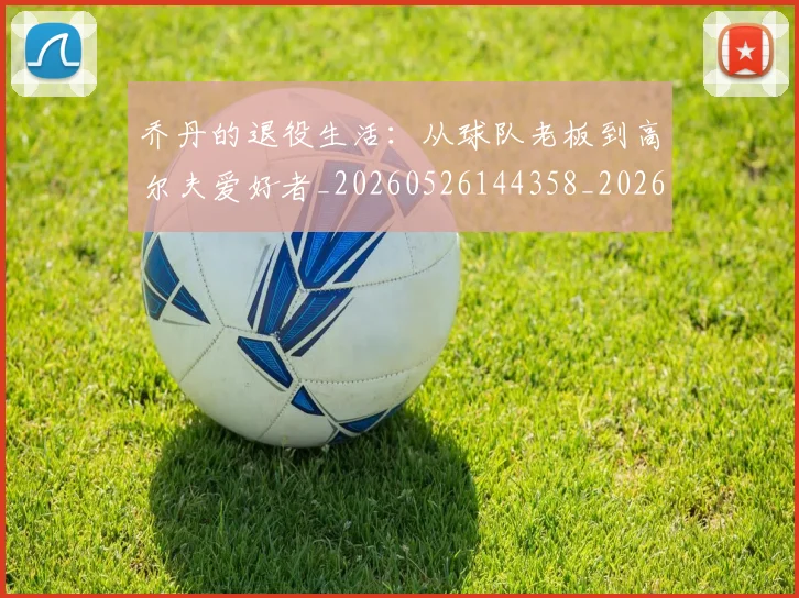 乔丹的退役生活：从球队老板到高尔夫爱好者_20260526144358_20260703212641