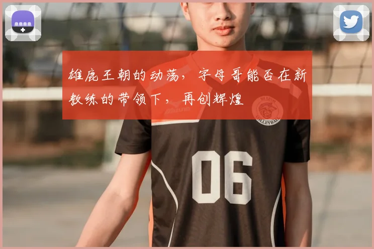 雄鹿王朝的动荡,字母哥能否在新教练的带领下,再创辉煌