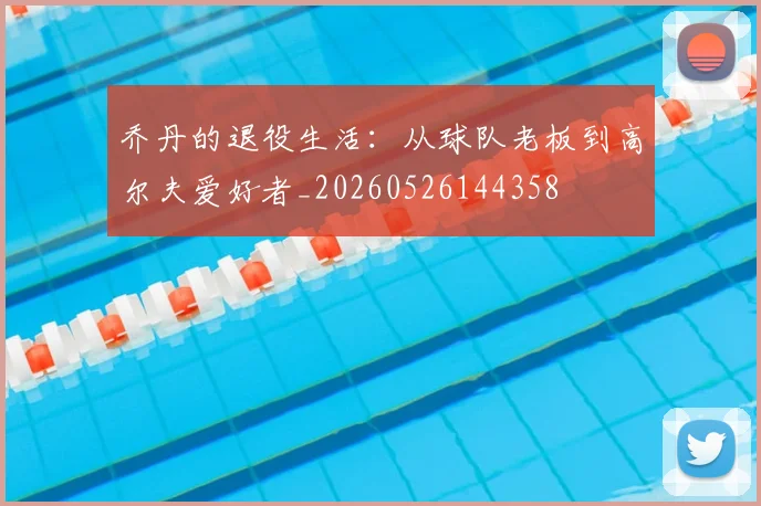 乔丹的退役生活：从球队老板到高尔夫爱好者_20260526144358