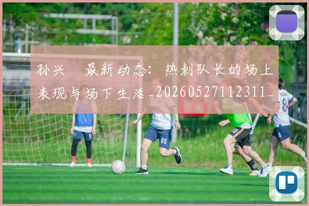孙兴慜最新动态：热刺队长的场上表现与场下生活_20260527112311_20260707143816