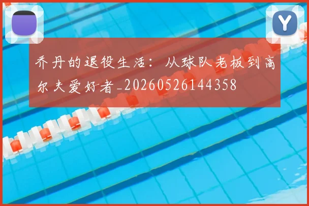 乔丹的退役生活：从球队老板到高尔夫爱好者_20260526144358
