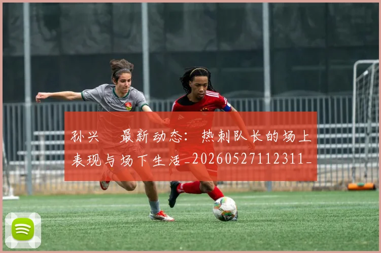 孙兴慜最新动态：热刺队长的场上表现与场下生活_20260527112311_20260707143816