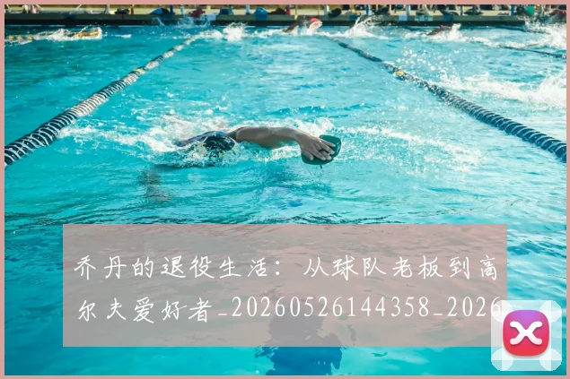 乔丹的退役生活：从球队老板到高尔夫爱好者_20260526144358_20260703212641