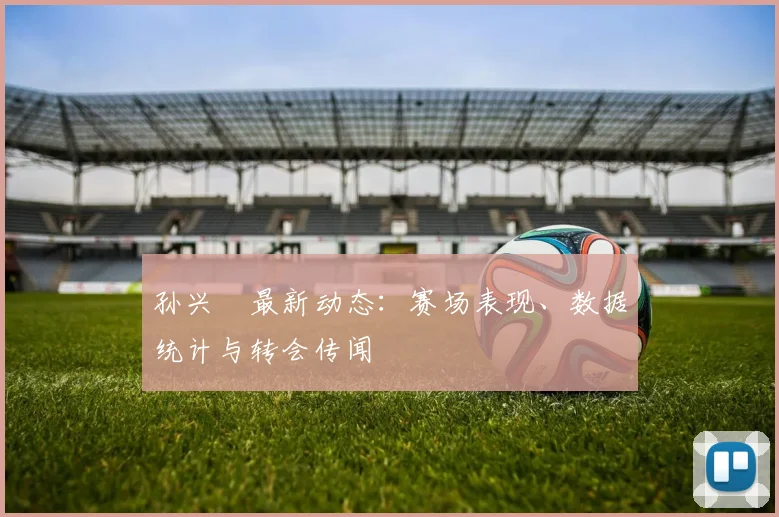 孙兴慜最新动态：赛场表现、数据统计与转会传闻