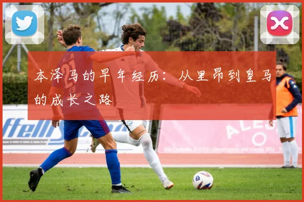 本泽马的早年经历:从里昂到皇马的成长之路