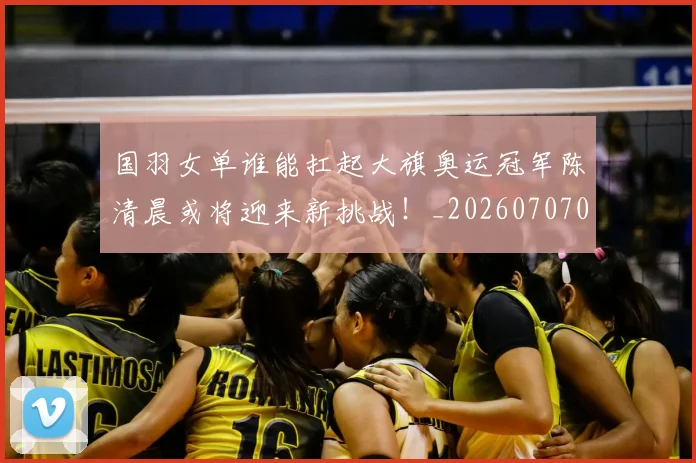 国羽女单谁能扛起大旗奥运冠军陈清晨或将迎来新挑战!_20260707013602