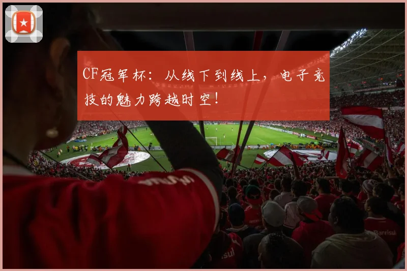 CF冠军杯:从线下到线上,电子竞技的魅力跨越时空!