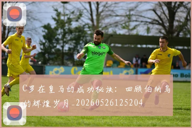 C罗在皇马的成功秘诀：回顾伯纳乌的辉煌岁月_20260526125204