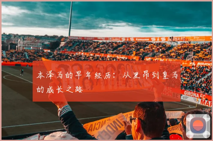 本泽马的早年经历：从里昂到皇马的成长之路