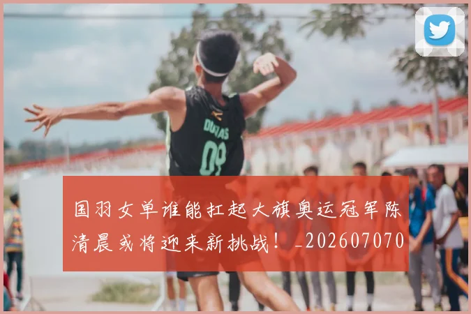 国羽女单谁能扛起大旗奥运冠军陈清晨或将迎来新挑战！_20260707013602