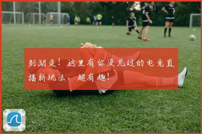 别划走！这里有你没见过的电竞直播新玩法，超有趣！