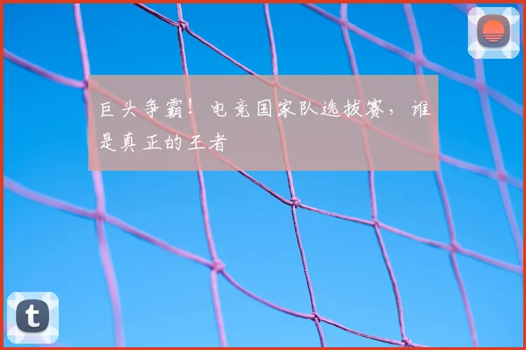巨头争霸!电竞国家队选拔赛,谁是真正的王者